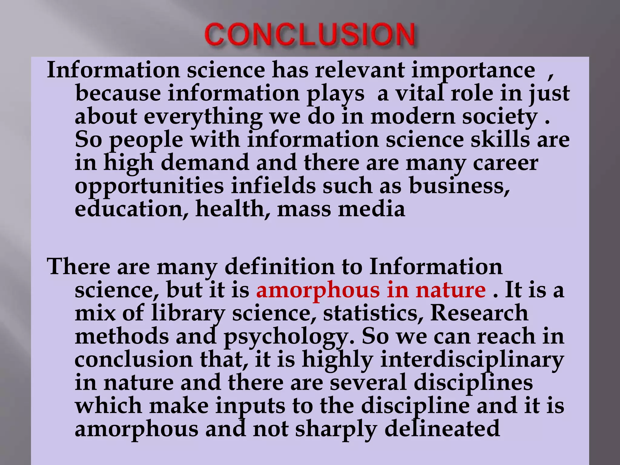 Information science has relevant importance , 
because information plays a vital role in just 
about everything we do in modern society . 
So people with information science skills are 
in high demand and there are many career 
opportunities infields such as business, 
education, health, mass media 
There are many definition to Information 
science, but it is amorphous in nature . It is a 
mix of library science, statistics, Research 
methods and psychology. So we can reach in 
conclusion that, it is highly interdisciplinary 
in nature and there are several disciplines 
which make inputs to the discipline and it is 
amorphous and not sharply delineated 
 