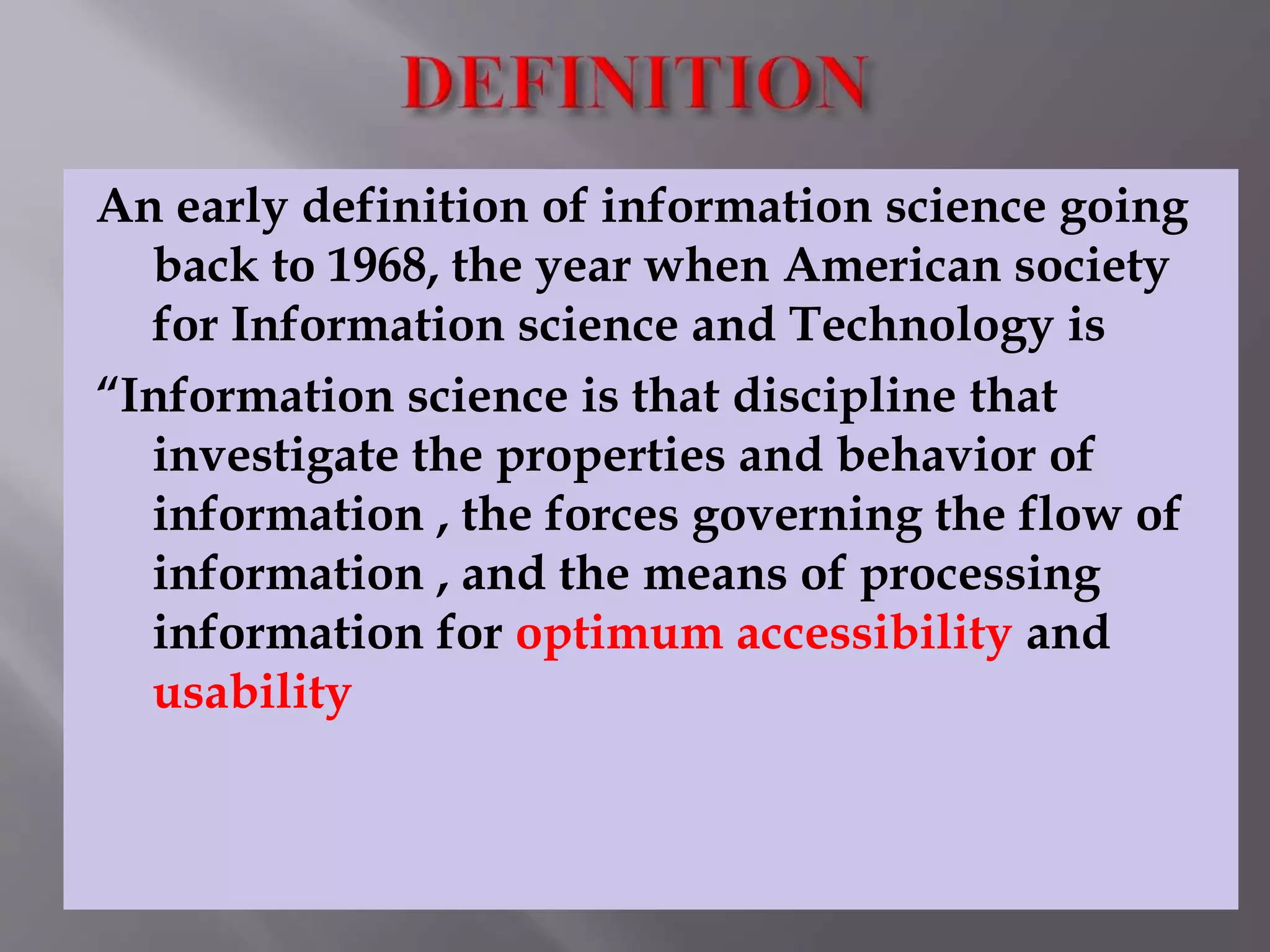 An early definition of information science going 
back to 1968, the year when American society 
for Information science and Technology is 
“Information science is that discipline that 
investigate the properties and behavior of 
information , the forces governing the flow of 
information , and the means of processing 
information for optimum accessibility and 
usability 
 