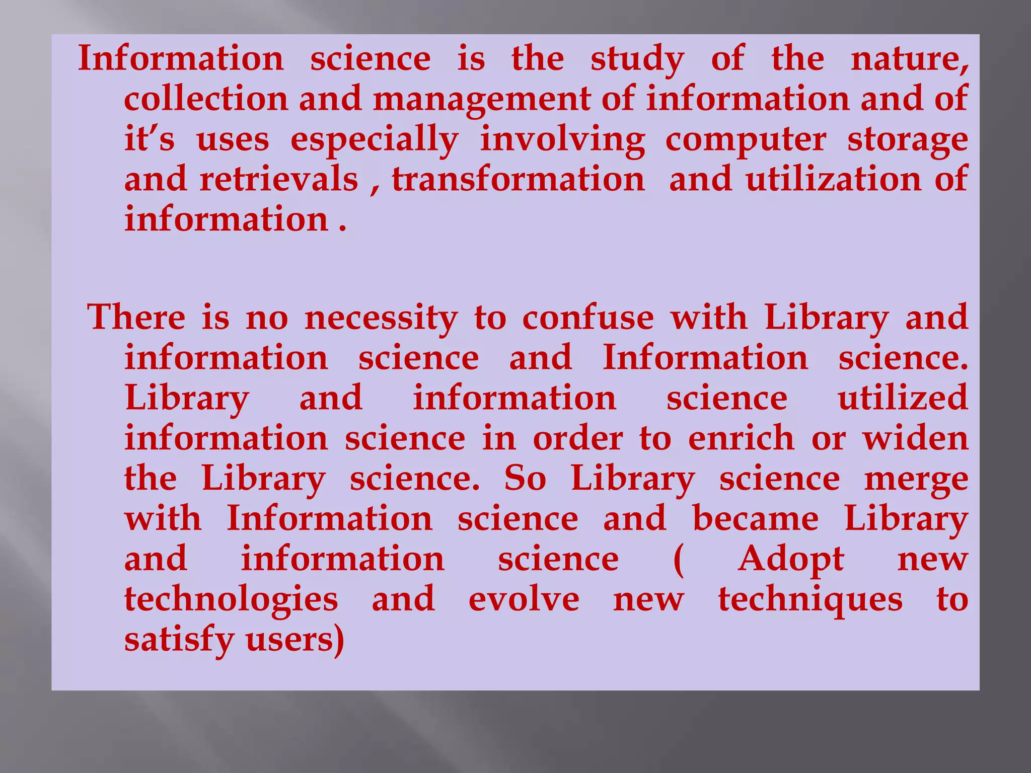 Information science is the study of the nature, 
collection and management of information and of 
it’s uses especially involving computer storage 
and retrievals , transformation and utilization of 
information . 
There is no necessity to confuse with Library and 
information science and Information science. 
Library and information science utilized 
information science in order to enrich or widen 
the Library science. So Library science merge 
with Information science and became Library 
and information science ( Adopt new 
technologies and evolve new techniques to 
satisfy users) 
 