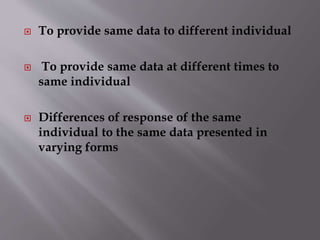 To provide same data to different individual 
 To provide same data at different times to 
same individual 
 Differences of response of the same 
individual to the same data presented in 
varying forms 
 