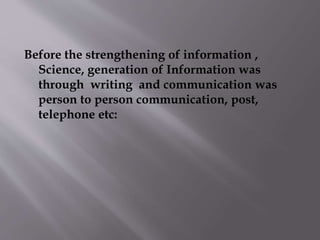Before the strengthening of information , 
Science, generation of Information was 
through writing and communication was 
person to person communication, post, 
telephone etc: 
 