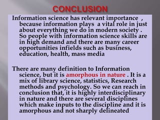 Information science has relevant importance , 
because information plays a vital role in just 
about everything we do in modern society . 
So people with information science skills are 
in high demand and there are many career 
opportunities infields such as business, 
education, health, mass media 
There are many definition to Information 
science, but it is amorphous in nature . It is a 
mix of library science, statistics, Research 
methods and psychology. So we can reach in 
conclusion that, it is highly interdisciplinary 
in nature and there are several disciplines 
which make inputs to the discipline and it is 
amorphous and not sharply delineated 
 