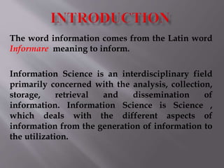 The word information comes from the Latin word 
Informare meaning to inform. 
Information Science is an interdisciplinary field 
primarily concerned with the analysis, collection, 
storage, retrieval and dissemination of 
information. Information Science is Science , 
which deals with the different aspects of 
information from the generation of information to 
the utilization. 
 