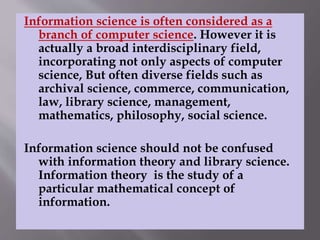 Information science is often considered as a 
branch of computer science. However it is 
actually a broad interdisciplinary field, 
incorporating not only aspects of computer 
science, But often diverse fields such as 
archival science, commerce, communication, 
law, library science, management, 
mathematics, philosophy, social science. 
Information science should not be confused 
with information theory and library science. 
Information theory is the study of a 
particular mathematical concept of 
information. 
 