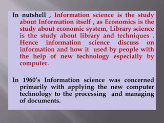 In nutshell , Information science is the study 
about Information itself , as Economics is the 
study about economic system, Library science 
is the study about library and techniques . 
Hence information science discuss on 
information and how it used by people with 
the help of new technology especially by 
computer. 
In 1960’s Information science was concerned 
primarily with applying the new computer 
technology to the processing and managing 
of documents. 
 