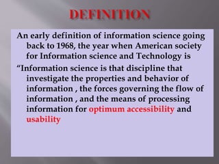 An early definition of information science going 
back to 1968, the year when American society 
for Information science and Technology is 
“Information science is that discipline that 
investigate the properties and behavior of 
information , the forces governing the flow of 
information , and the means of processing 
information for optimum accessibility and 
usability 
 
