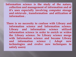 Information science is the study of the nature, 
collection and management of information and of 
it’s uses especially involving computer storage 
and retrievals , transformation and utilization of 
information . 
There is no necessity to confuse with Library and 
information science and Information science. 
Library and information science utilized 
information science in order to enrich or widen 
the Library science. So Library science merge 
with Information science and became Library 
and information science ( Adopt new 
technologies and evolve new techniques to 
satisfy users) 
 
