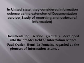 Documentation service gradually developed 
into the broader field of Information science. 
Paul Outlet, Henri La Fontaine regarded as the 
pioneers of Information science . 
 