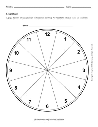 12
6
5
4
3
2
1
9
10
11
8
7
Topic
Nombre Fecha
Reloj (Clock)
Agrega detalles en secuencia en cada sección del reloj. No hace falta rellenar todas las secciones.
Copyright©HoughtonMifflinCompany.AllRightsReserved.
Tema
Education Place: http://www.eduplace.com
 