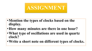 ASSIGNMENT
•Mention the types of clocks based on the
display.
•How many minutes are there in one hour?
•What type of oscillations are used in quartz
clock?
•Write a short note on different types of clocks.
 