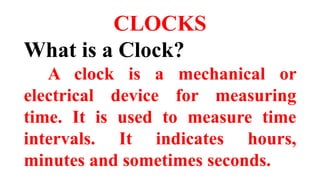 CLOCKS
What is a Clock?
A clock is a mechanical or
electrical device for measuring
time. It is used to measure time
intervals. It indicates hours,
minutes and sometimes seconds.
 