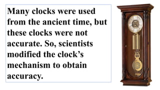 Many clocks were used
from the ancient time, but
these clocks were not
accurate. So, scientists
modified the clock’s
mechanism to obtain
accuracy.
 