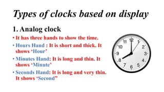 Types of clocks based on display
1. Analog clock
• It has three hands to show the time.
• Hours Hand : It is short and thick. It
shows ‘Hour’
• Minutes Hand: It is long and thin. It
shows ‘Minute’
• Seconds Hand: It is long and very thin.
It shows ‘Second”
 