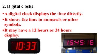 2. Digital clocks
•A digital clock displays the time directly.
•It shows the time in numerals or other
symbols.
•It may have a 12 hours or 24 hours
display.
 