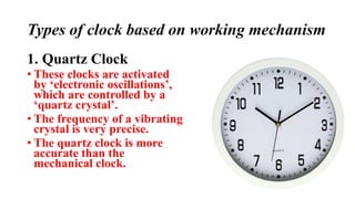 Types of clock based on working mechanism
1. Quartz Clock
• These clocks are activated
by ‘electronic oscillations’,
which are controlled by a
‘quartz crystal’.
• The frequency of a vibrating
crystal is very precise.
• The quartz clock is more
accurate than the
mechanical clock.
 