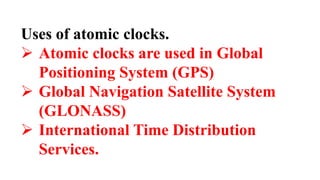 Uses of atomic clocks.
 Atomic clocks are used in Global
Positioning System (GPS)
 Global Navigation Satellite System
(GLONASS)
 International Time Distribution
Services.
 