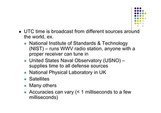 UTC time is broadcast from different sources around
the world, ex.
 National Institute of Standards  Technology
(NIST) – runs WWV radio station, anyone with a
proper receiver can tune in
 United States Naval Observatory (USNO) –
supplies time to all defense sources
 National Physical Laboratory in UK
 Satellites
 Many others
 Accuracies can vary ( 1 milliseconds to a few
milliseconds)
 