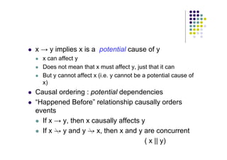 x → y implies x is a potential cause of y
 x can affect y
 Does not mean that x must affect y, just that it can
 But y cannot affect x (i.e. y cannot be a potential cause of
x)
 Causal ordering : potential dependencies
 “Happened Before” relationship causally orders
events
 If x → y, then x causally affects y
 If x → y and y → x, then x and y are concurrent
( x || y)
 