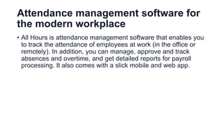 Attendance management software for
the modern workplace
• All Hours is attendance management software that enables you
to track the attendance of employees at work (in the office or
remotely). In addition, you can manage, approve and track
absences and overtime, and get detailed reports for payroll
processing. It also comes with a slick mobile and web app.
 
