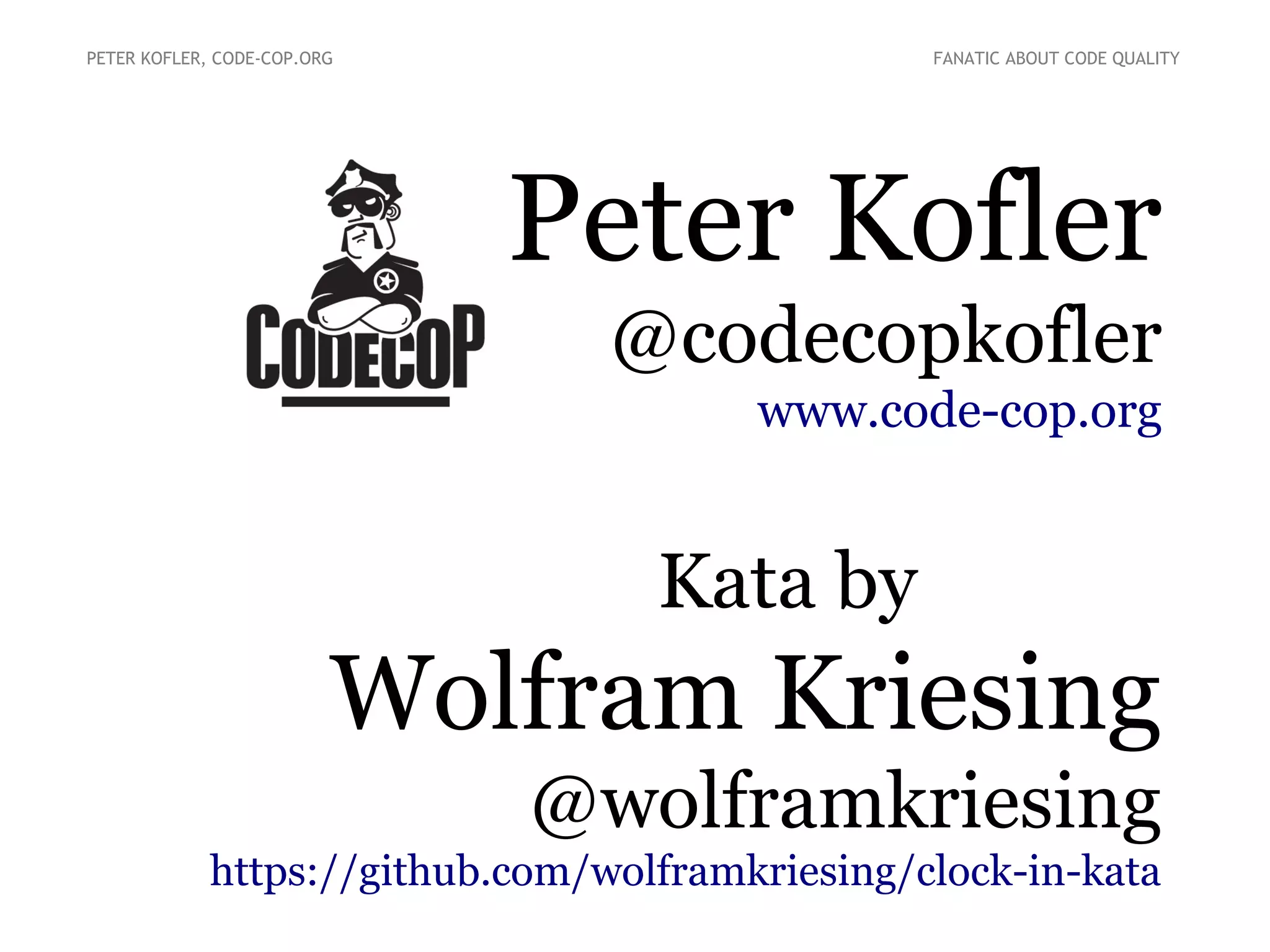 Peter Kofler
@codecopkofler
www.code-cop.org
Kata by
Wolfram Kriesing
@wolframkriesing
https://github.com/wolframkriesing/clock-in-kata
PETER KOFLER, CODE-COP.ORG FANATIC ABOUT CODE QUALITY
 