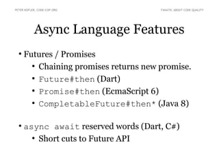 Async Language Features
●
Futures / Promises
●
Chaining promises returns new promise.
●
Future#then (Dart)
●
Promise#then (EcmaScript 6)
●
CompletableFuture#then* (Java 8)
●
async await reserved words (Dart, C#)
●
Short cuts to Future API
PETER KOFLER, CODE-COP.ORG FANATIC ABOUT CODE QUALITY
 