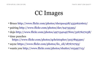 CC Images
●
Bruce http://www.flickr.com/photos/sherpas428/4350620602/
●
pairing http://www.flickr.com/photos/dav/94735395/
●
dojo http://www.flickr.com/photos/49715404@N00/3267627038/
●
time punches
https://www.flickr.com/photos/qchristopher/3057895390/
●
async https://www.flickr.com/photos/ilo_oli/187670793/
●
wants you http://www.flickr.com/photos/shutter/105497713/
PETER KOFLER, CODE-COP.ORG FANATIC ABOUT CODE QUALITY
 
