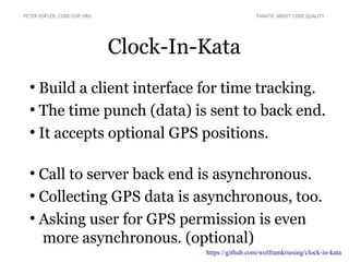 Clock-In-Kata
●
Build a client interface for time tracking.
●
The time punch (data) is sent to back end.
●
It accepts optional GPS positions.
●
Call to server back end is asynchronous.
●
Collecting GPS data is asynchronous, too.
●
Asking user for GPS permission is even
more asynchronous. (optional)
PETER KOFLER, CODE-COP.ORG FANATIC ABOUT CODE QUALITY
https://github.com/wolframkriesing/clock-in-kata
 