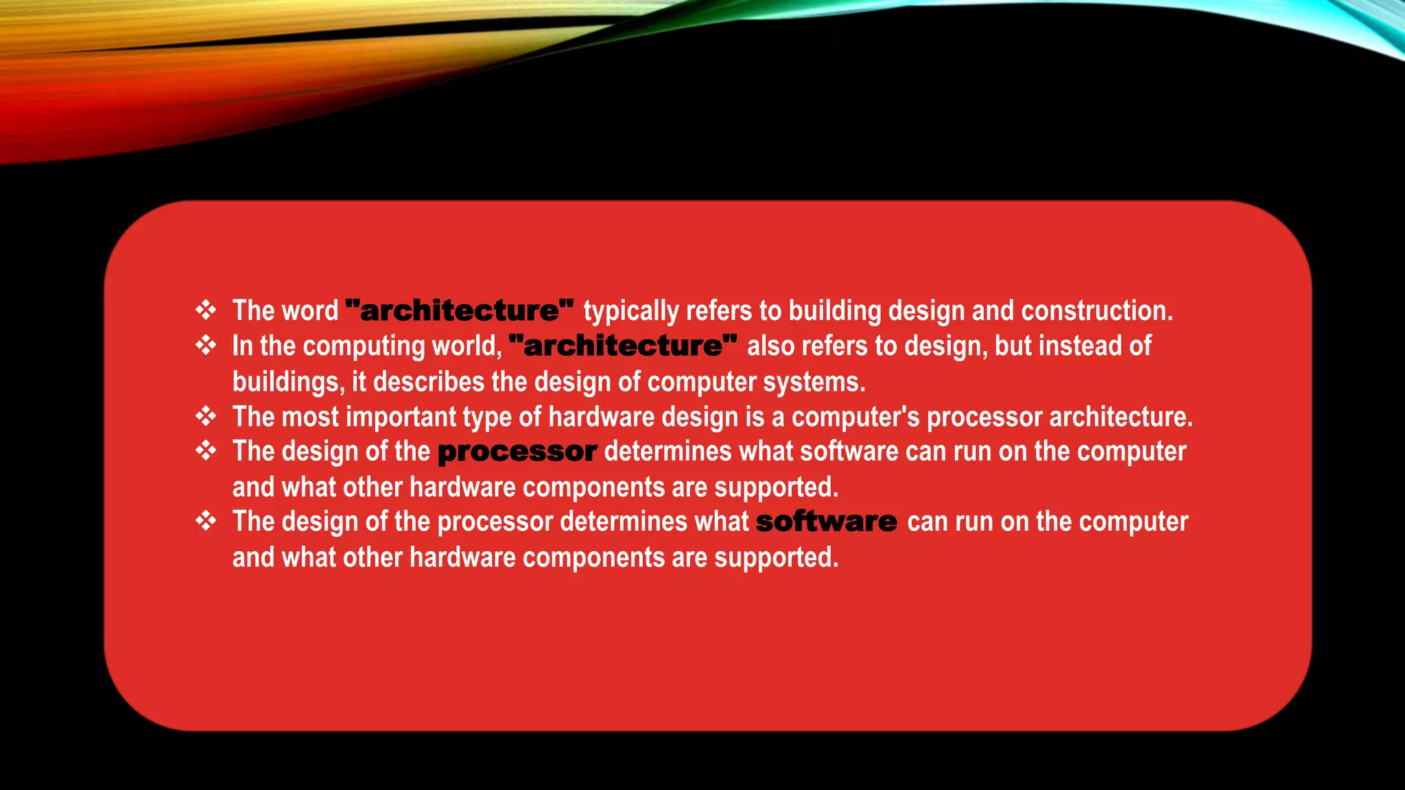  The word "architecture" typically refers to building design and construction.
 In the computing world, "architecture" also refers to design, but instead of
buildings, it describes the design of computer systems.
 The most important type of hardware design is a computer's processor architecture.
 The design of the processor determines what software can run on the computer
and what other hardware components are supported.
 The design of the processor determines what software can run on the computer
and what other hardware components are supported.
 