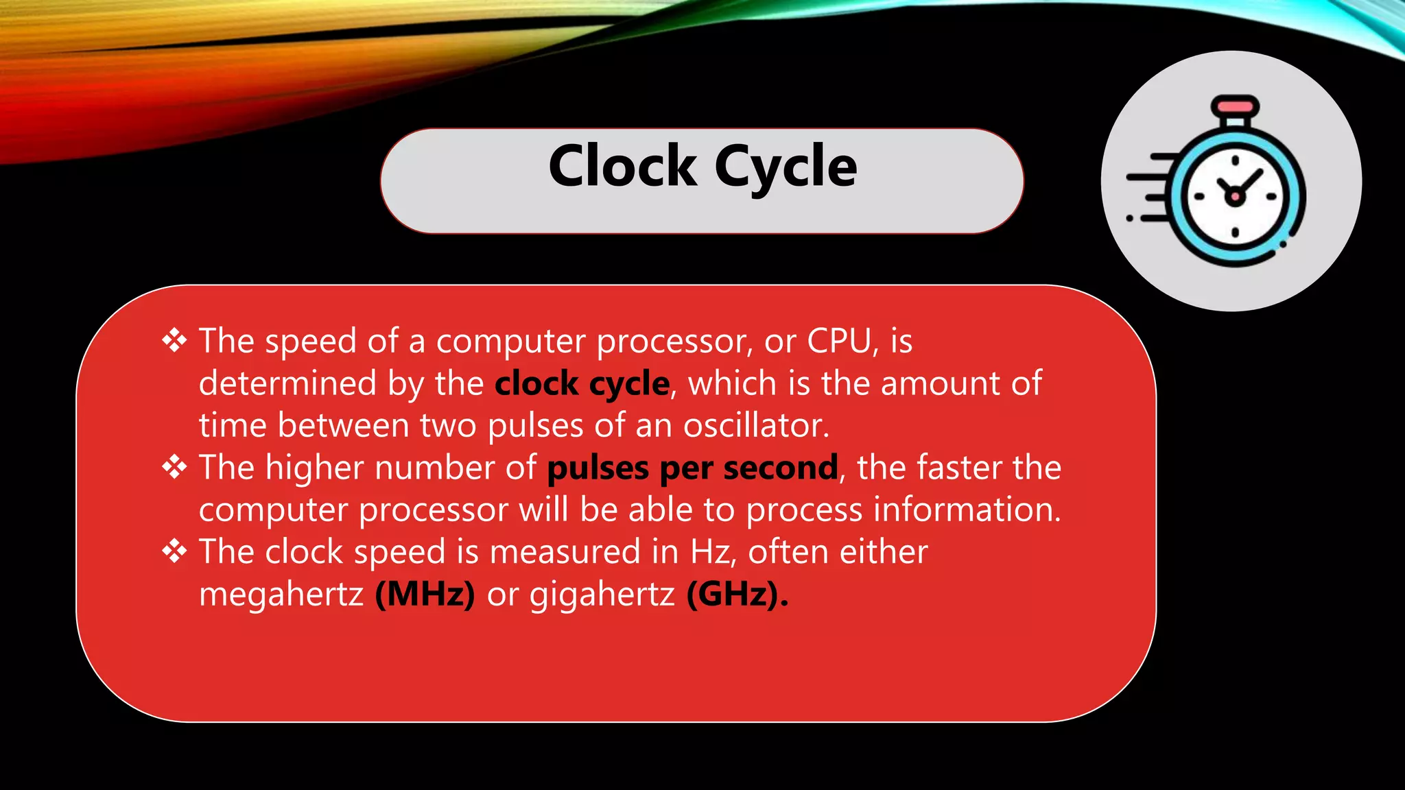 Clock Cycle
 The speed of a computer processor, or CPU, is
determined by the clock cycle, which is the amount of
time between two pulses of an oscillator.
 The higher number of pulses per second, the faster the
computer processor will be able to process information.
 The clock speed is measured in Hz, often either
megahertz (MHz) or gigahertz (GHz).
 