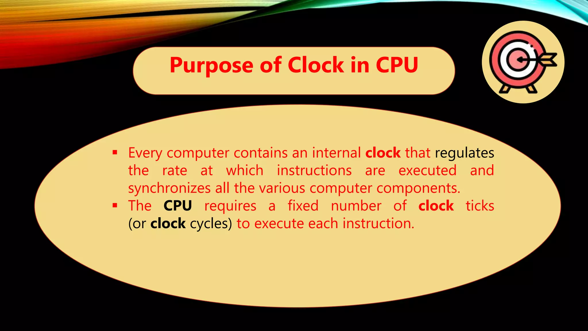 Purpose of Clock in CPU
 Every computer contains an internal clock that regulates
the rate at which instructions are executed and
synchronizes all the various computer components.
 The CPU requires a fixed number of clock ticks
(or clock cycles) to execute each instruction.
 
