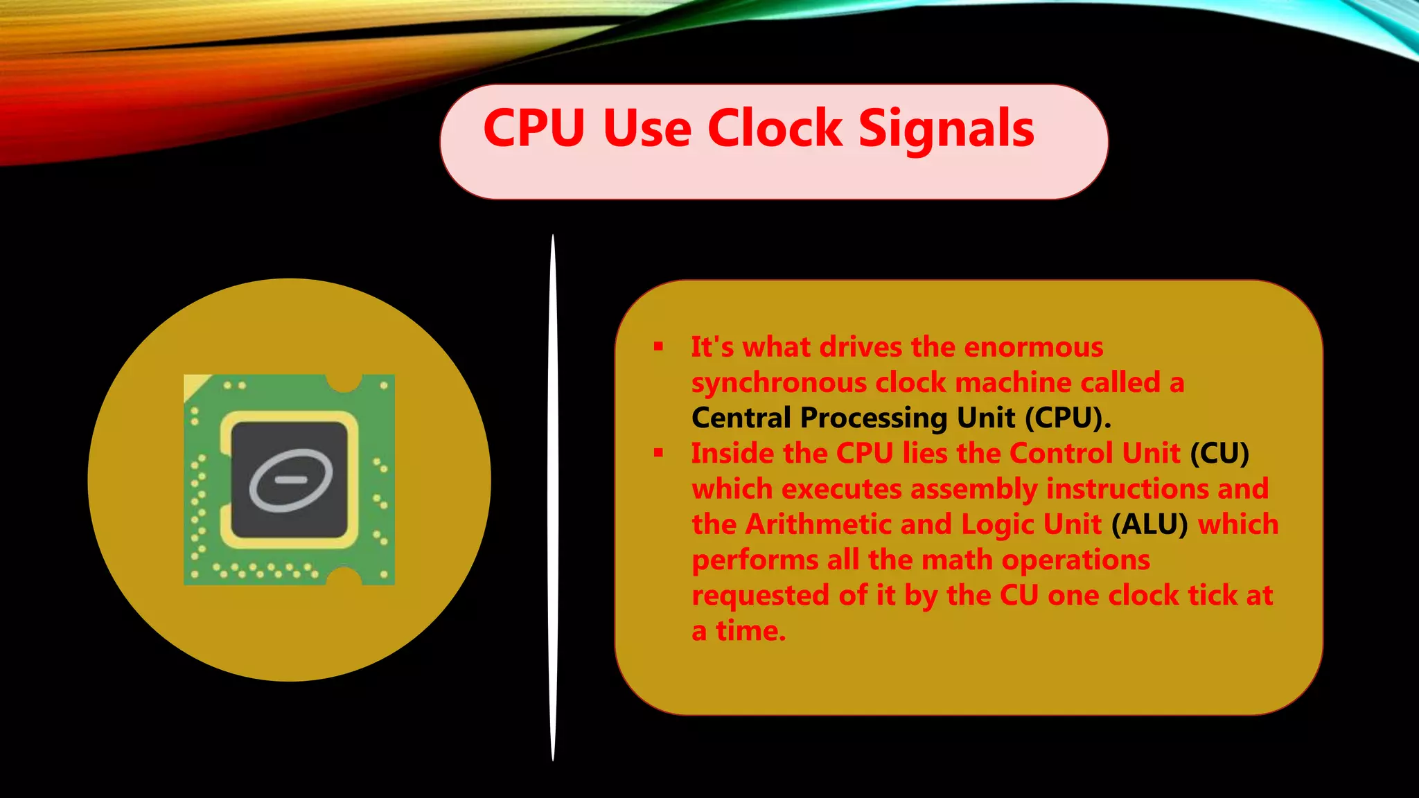CPU Use Clock Signals
 It's what drives the enormous
synchronous clock machine called a
Central Processing Unit (CPU).
 Inside the CPU lies the Control Unit (CU)
which executes assembly instructions and
the Arithmetic and Logic Unit (ALU) which
performs all the math operations
requested of it by the CU one clock tick at
a time.
 