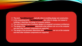  The word "architecture" typically refers to building design and construction.
 In the computing world, "architecture" also refers to design, but instead of
buildings, it describes the design of computer systems.
 The most important type of hardware design is a computer's processor architecture.
 The design of the processor determines what software can run on the computer
and what other hardware components are supported.
 The design of the processor determines what software can run on the computer
and what other hardware components are supported.
 