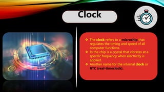 Clock
 The clock refers to a microchip that
regulates the timing and speed of all
computer functions.
 In the chip is a crystal that vibrates at a
specific frequency when electricity is
applied.
 Another name for the internal clock or
RTC (real-timeclock).
 