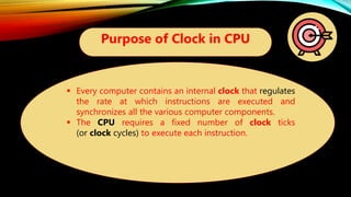 Purpose of Clock in CPU
 Every computer contains an internal clock that regulates
the rate at which instructions are executed and
synchronizes all the various computer components.
 The CPU requires a fixed number of clock ticks
(or clock cycles) to execute each instruction.
 