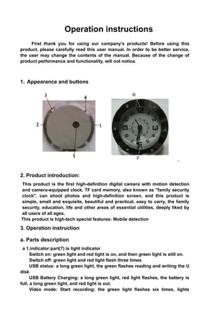 Operation instructions
     First thank you for using our company’s products! Before using this
product, please carefully read this user manual. In order to be better service,
the user may change the contents of the manual. Because of the change of
product performance and functionality, will not notice.



1. Appearance and buttons




2. Product introduction:
This product is the first high-definition digital camera with motion detection
and camera-equipped clock, TF card memory, also known as "family security
clock", can shoot photos and high-definition screen, and this product is
simple, small and exquisite, beautiful and practical, easy to carry, the family
security, education, life and other areas of essential utilities, deeply liked by
all users of all ages.
This product is high-tech special features: Mobile detection

3. Operation instruction

a. Parts description
 a 1.indicator:part(7) is light indicator
      Switch on: green light and red light is on, and then green light is still on.
      Switch off: green light and red light flash three times
      USB status: a long green light, the green flashes reading and writing the U
disk
      USB Battery Charging: a long green light, red light flashes, the battery is
full, a long green light, and red light is out.
      Video mode: Start recording: the green light flashes six times, lights
 