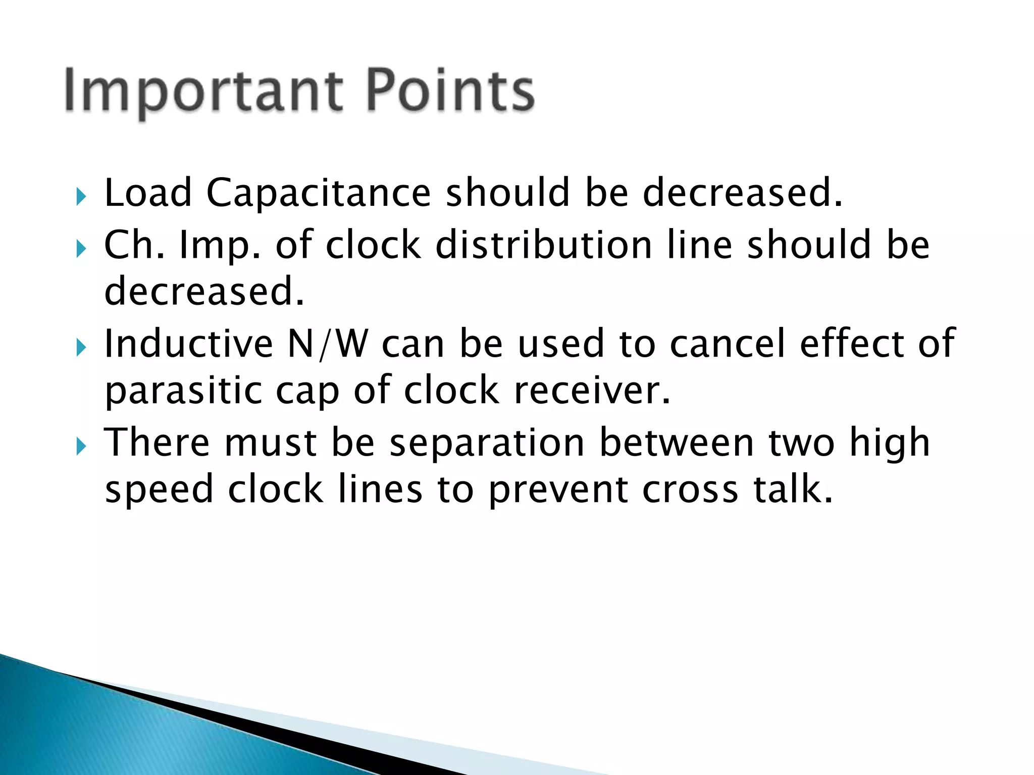 Load Capacitance should be decreased.Ch. Imp. of clock distribution line should be decreased.Inductive N/W can be used to cancel effect of parasitic cap of clock receiver.There must be separation between two high speed clock lines to prevent cross talk.Important Points