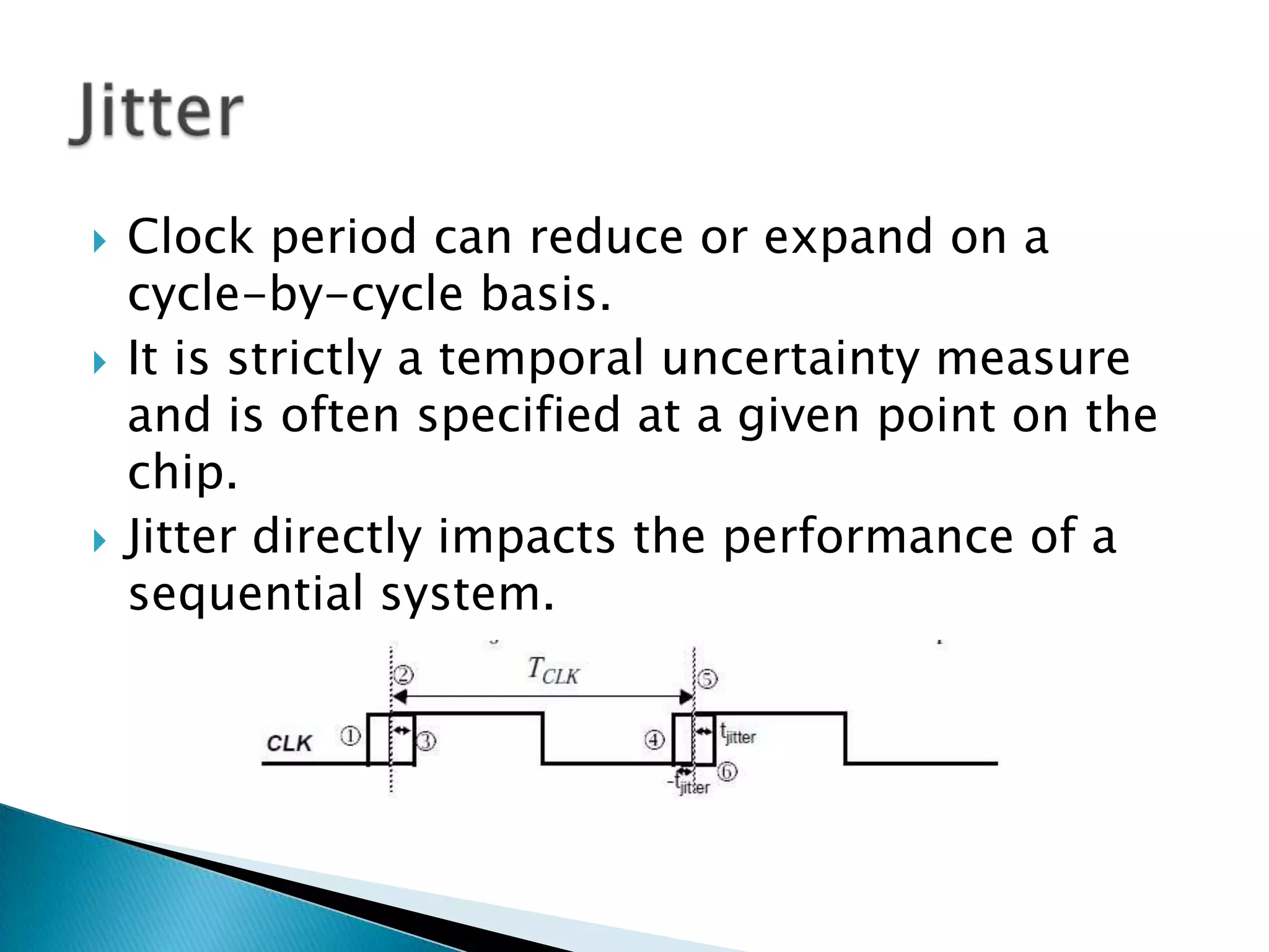 Clock period can reduce or expand on a cycle-by-cycle basis.It is strictly a temporal uncertainty measure and is often specified at a given point on the chip.Jitter directly impacts the performance of a sequential system.Jitter