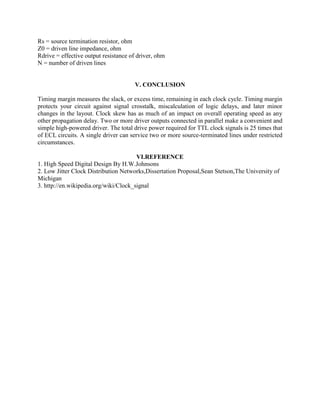 Rs = source termination resistor, ohm
Z0 = driven line impedance, ohm
Rdrive = effective output resistance of driver, ohm
N = number of driven lines
V. CONCLUSION
Timing margin measures the slack, or excess time, remaining in each clock cycle. Timing margin
protects your circuit against signal crosstalk, miscalculation of logic delays, and later minor
changes in the layout. Clock skew has as much of an impact on overall operating speed as any
other propagation delay. Two or more driver outputs connected in parallel make a convenient and
simple high-powered driver. The total drive power required for TTL clock signals is 25 times that
of ECL circuits. A single driver can service two or more source-terminated lines under restricted
circumstances.
VI.REFERENCE
1. High Speed Digital Design By H.W.Johnsons
2. Low Jitter Clock Distribution Networks,Dissertation Proposal,Sean Stetson,The University of
Michigan
3. http://en.wikipedia.org/wiki/Clock_signal
 