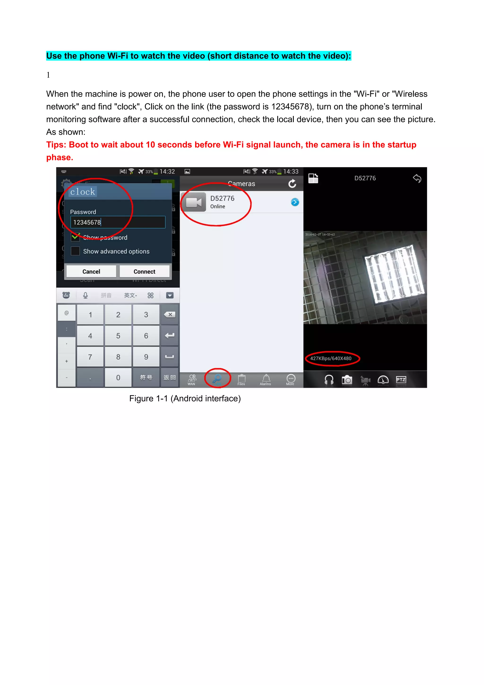 Use the phone Wi-Fi to watch the video (short distance to watch the video):
1
When the machine is power on, the phone user to open the phone settings in the "Wi-Fi" or "Wireless
network" and find "clock", Click on the link (the password is 12345678), turn on the phone’s terminal
monitoring software after a successful connection, check the local device, then you can see the picture.
As shown:
Tips: Boot to wait about 10 seconds before Wi-Fi signal launch, the camera is in the startup
phase.
Figure 1-1 (Android interface)
 