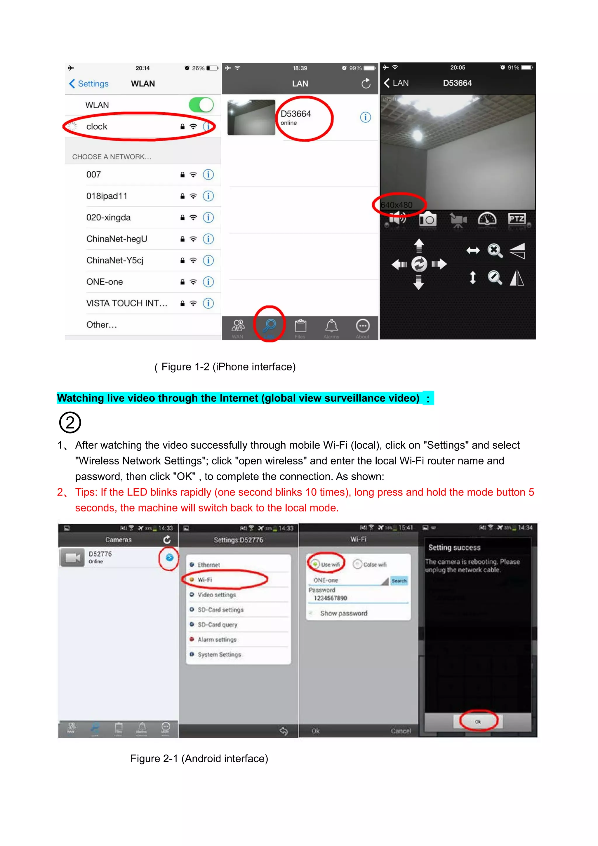 （Figure 1-2 (iPhone interface)
Watching live video through the Internet (global view surveillance video) ：
②
1、 After watching the video successfully through mobile Wi-Fi (local), click on "Settings" and select
"Wireless Network Settings"; click "open wireless" and enter the local Wi-Fi router name and
password, then click "OK" , to complete the connection. As shown:
2、 Tips: If the LED blinks rapidly (one second blinks 10 times), long press and hold the mode button 5
seconds, the machine will switch back to the local mode.
Figure 2-1 (Android interface)
 