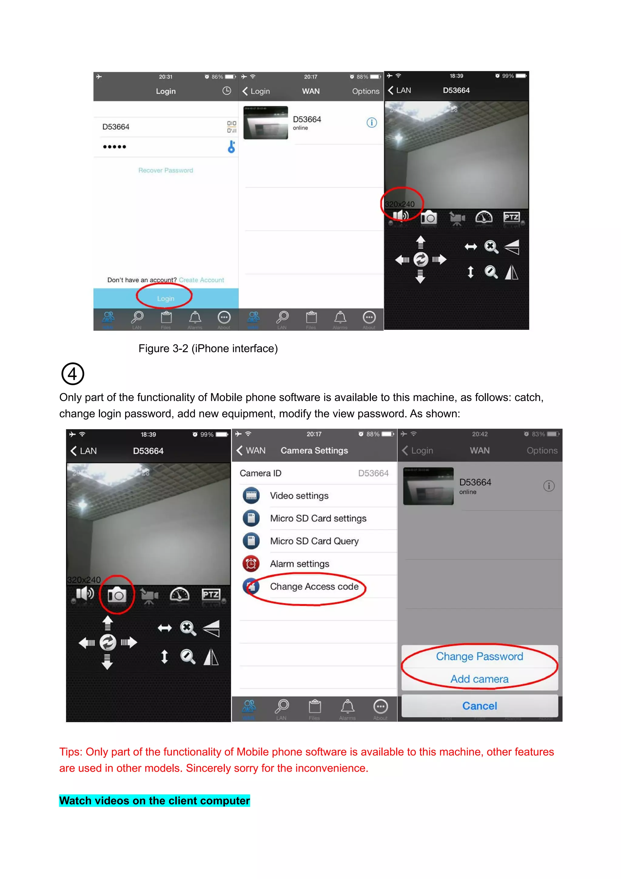 Figure 3-2 (iPhone interface)
④
Only part of the functionality of Mobile phone software is available to this machine, as follows: catch,
change login password, add new equipment, modify the view password. As shown:
Tips: Only part of the functionality of Mobile phone software is available to this machine, other features
are used in other models. Sincerely sorry for the inconvenience.
Watch videos on the client computer
 