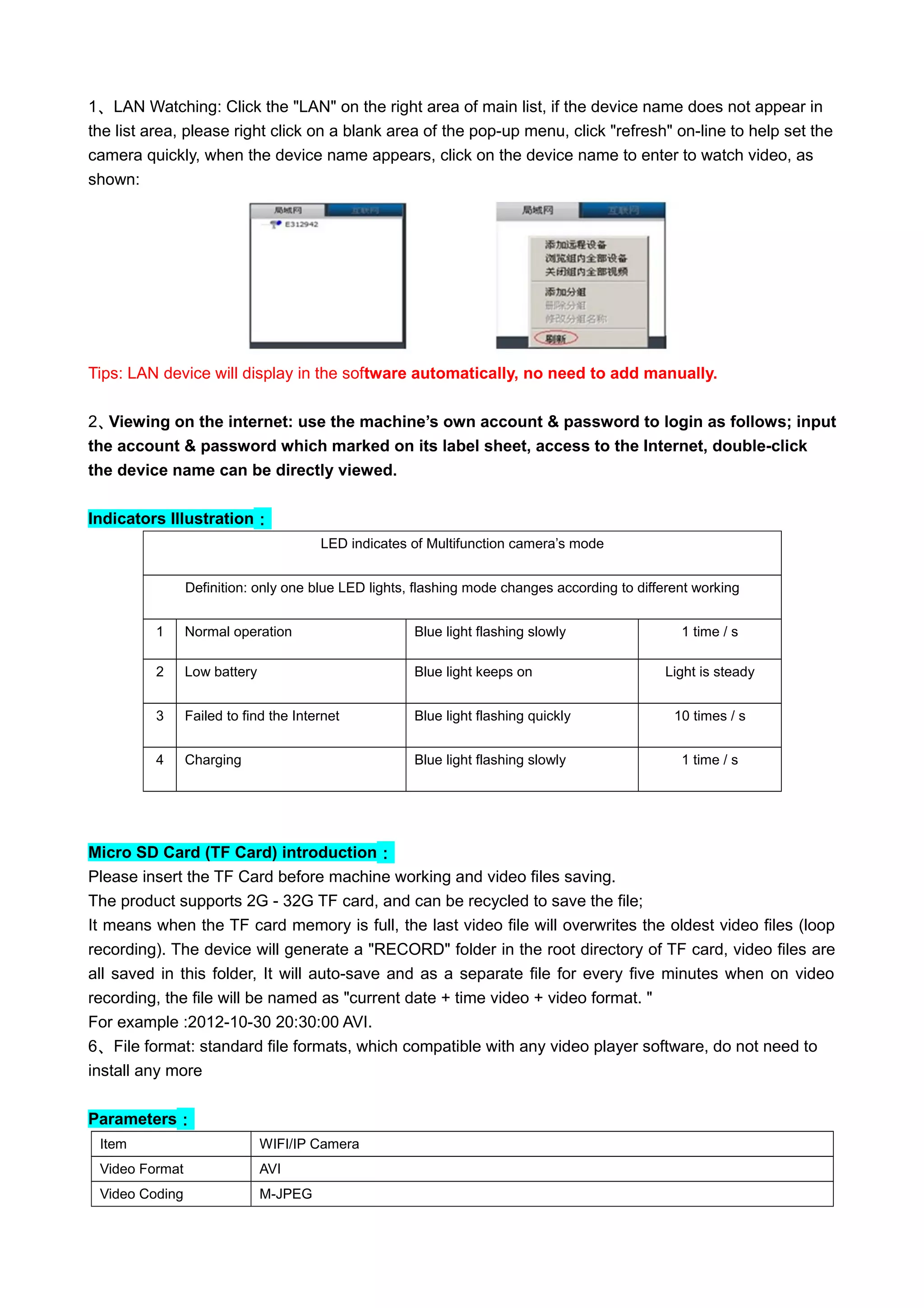 1、LAN Watching: Click the "LAN" on the right area of main list, if the device name does not appear in
the list area, please right click on a blank area of the pop-up menu, click "refresh" on-line to help set the
camera quickly, when the device name appears, click on the device name to enter to watch video, as
shown:
Tips: LAN device will display in the software automatically, no need to add manually.
2、Viewing on the internet: use the machine’s own account & password to login as follows; input
the account & password which marked on its label sheet, access to the Internet, double-click
the device name can be directly viewed.
Indicators Illustration：
LED indicates of Multifunction camera’s mode
Definition: only one blue LED lights, flashing mode changes according to different working
conditions1 Normal operation Blue light flashing slowly 1 time / s
2 Low battery Blue light keeps on Light is steady
3 Failed to find the Internet Blue light flashing quickly 10 times / s
4 Charging Blue light flashing slowly 1 time / s
Micro SD Card (TF Card) introduction：
Please insert the TF Card before machine working and video files saving.
The product supports 2G - 32G TF card, and can be recycled to save the file;
It means when the TF card memory is full, the last video file will overwrites the oldest video files (loop
recording). The device will generate a "RECORD" folder in the root directory of TF card, video files are
all saved in this folder, It will auto-save and as a separate file for every five minutes when on video
recording, the file will be named as "current date + time video + video format. "
For example :2012-10-30 20:30:00 AVI.
6、File format: standard file formats, which compatible with any video player software, do not need to
install any more
Parameters：
Item WIFI/IP Camera
Video Format AVI
Video Coding M-JPEG
 