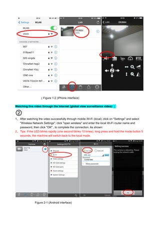 （Figure 1-2 (iPhone interface)
Watching live video through the Internet (global view surveillance video) ：
②
1、 After watching the video successfully through mobile Wi-Fi (local), click on "Settings" and select
"Wireless Network Settings"; click "open wireless" and enter the local Wi-Fi router name and
password, then click "OK" , to complete the connection. As shown:
2、 Tips: If the LED blinks rapidly (one second blinks 10 times), long press and hold the mode button 5
seconds, the machine will switch back to the local mode.
Figure 2-1 (Android interface)
 