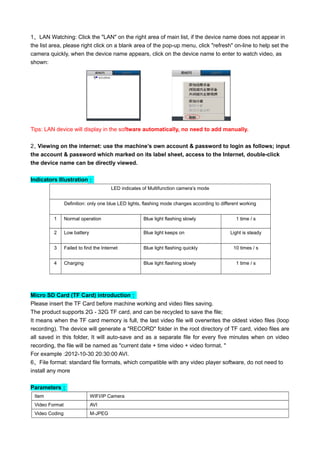 1、LAN Watching: Click the "LAN" on the right area of main list, if the device name does not appear in
the list area, please right click on a blank area of the pop-up menu, click "refresh" on-line to help set the
camera quickly, when the device name appears, click on the device name to enter to watch video, as
shown:
Tips: LAN device will display in the software automatically, no need to add manually.
2、Viewing on the internet: use the machine’s own account & password to login as follows; input
the account & password which marked on its label sheet, access to the Internet, double-click
the device name can be directly viewed.
Indicators Illustration：
LED indicates of Multifunction camera’s mode
Definition: only one blue LED lights, flashing mode changes according to different working
conditions1 Normal operation Blue light flashing slowly 1 time / s
2 Low battery Blue light keeps on Light is steady
3 Failed to find the Internet Blue light flashing quickly 10 times / s
4 Charging Blue light flashing slowly 1 time / s
Micro SD Card (TF Card) introduction：
Please insert the TF Card before machine working and video files saving.
The product supports 2G - 32G TF card, and can be recycled to save the file;
It means when the TF card memory is full, the last video file will overwrites the oldest video files (loop
recording). The device will generate a "RECORD" folder in the root directory of TF card, video files are
all saved in this folder, It will auto-save and as a separate file for every five minutes when on video
recording, the file will be named as "current date + time video + video format. "
For example :2012-10-30 20:30:00 AVI.
6、File format: standard file formats, which compatible with any video player software, do not need to
install any more
Parameters：
Item WIFI/IP Camera
Video Format AVI
Video Coding M-JPEG
 