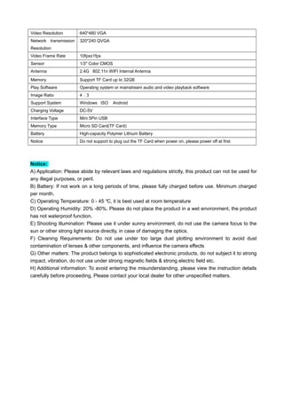 Video Resolution 640*480 VGA
Network transmission
Resolution
320*240 QVGA
Video Frame Rate 10fps±1fps
Sensor 1/3" Color CMOS
Antenna 2.4G 802.11n WIFI Internal Antenna
Memory Support TF Card up to 32GB
Play Software Operating system or mainstream audio and video playback software
Image Ratio 4：3
Support System Windows ISO Android
Charging Voltage DC-5V
Interface Type Mini 5Pin USB
Memory Type Micro SD Card(TF Card)
Battery High-capacity Polymer Lithium Battery
Notice Do not support to plug out the TF Card when power on, please power off at first
Notice:
A) Application: Please abide by relevant laws and regulations strictly, this product can not be used for
any illegal purposes, or peril.
B) Battery: If not work on a long periods of time, please fully charged before use. Minimum charged
per month.
C) Operating Temperature: 0 - 45 , it is best used at room temperature℃
D) Operating Humidity: 20% -80%. Please do not place the product in a wet environment, the product
has not waterproof function.
E) Shooting Illumination: Please use it under sunny environment, do not use the camera focus to the
sun or other strong light source directly, in case of damaging the optics.
F) Cleaning Requirements: Do not use under too large dust plotting environment to avoid dust
contamination of lenses & other components, and influence the camera effects
G) Other matters: The product belongs to sophisticated electronic products, do not subject it to strong
impact, vibration, do not use under strong magnetic fields & strong electric field etc.
H) Additional information: To avoid entering the misunderstanding, please view the instruction details
carefully before proceeding, Please contact your local dealer for other unspecified matters.
 