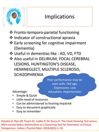 Implications
 Fronto-temporo-parietal functioning
 Indicator of constructional apraxia
 Early screening for cognitive impairment
(Dementia)
 Useful in dementias like : AD, VD, FTD
 Also useful in DELIRIUM, FOCAL CEREBRAL
LESIONS, HUNTINGTON’S DISEASE,
HEMINEGLECT, MULTIPLE SCLEROSIS,
SCHIZOPHRENIA
Poor performance may be
seen with: Old age,
Depression, Low
education, HypertensionAdvantage:
• Simple & Quick
• Little need of resources
• Can be administered to hearing impaired
• Easy to document graphically
• Easy to remember
Palsetia D, Rao GP, Tiwari SC, Lodha P, De Sousa A. The Clock Drawing Test versus
Mini-mental Status Examination as a Screening Tool for Dementia: A Clinical
Comparison. Indian J Psychol Med. 2018;40(1):1–10.
 
