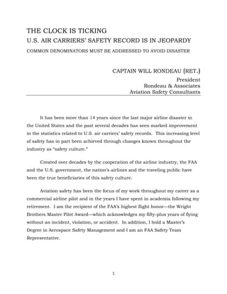 1
THE CLOCK IS TICKING
U.S. AIR CARRIERS’ SAFETY RECORD IS IN JEOPARDY
COMMON DENOMINATORS MUST BE ADDRESSED TO AVOID DISASTER
CAPTAIN WILL RONDEAU (RET.)
President
Rondeau & Associates
Aviation Safety Consultants
It has been more than 14 years since the last major airline disaster in
the United States and the past several decades has seen marked improvement
in the statistics related to U.S. air carriers’ safety records. This increasing level
of safety has in part been achieved through changes known throughout the
industry as “safety culture.”
Created over decades by the cooperation of the airline industry, the FAA
and the U.S. government, the nation’s airlines and the traveling public have
been the true beneficiaries of this safety culture.
Aviation safety has been the focus of my work throughout my career as a
commercial airline pilot and in the years I have spent in academia following my
retirement. I am the recipient of the FAA’s highest flight honor—the Wright
Brothers Master Pilot Award—which acknowledges my fifty-plus years of flying
without an incident, violation, or accident. In addition, I hold a Master’s
Degree in Aerospace Safety Management and I am an FAA Safety Team
Representative.
 