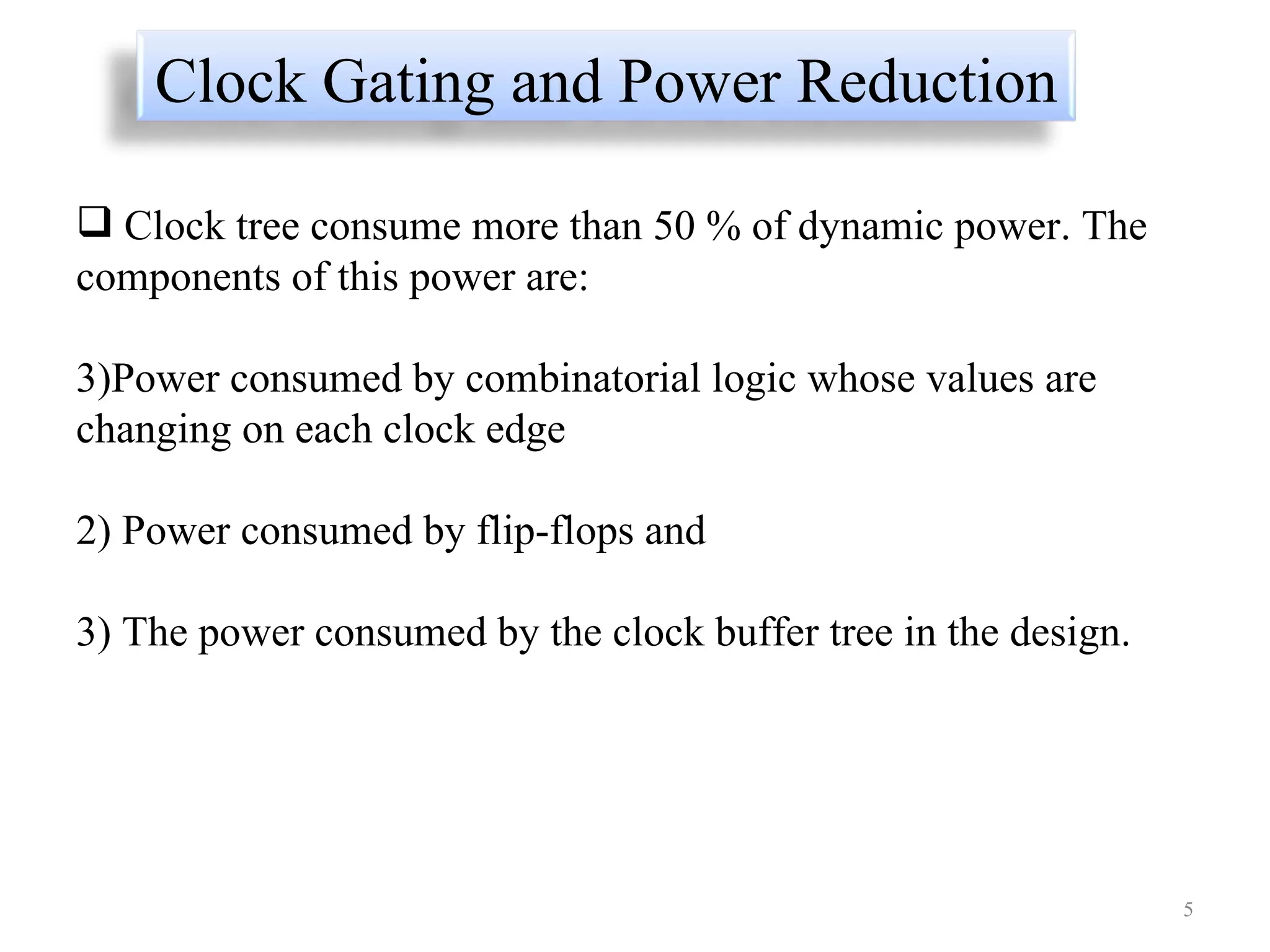 Clock tree consume more than 50 % of dynamic power. The components of this power are:  Power consumed by combinatorial logic whose values are changing on each clock edge  2) Power consumed by flip-flops and  3) The power consumed by the clock buffer tree in the design.  Clock Gating and Power Reduction 