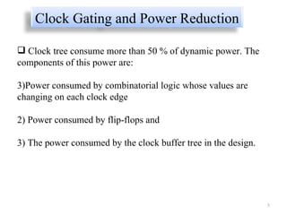 Clock tree consume more than 50 % of dynamic power. The components of this power are:  Power consumed by combinatorial logic whose values are changing on each clock edge  2) Power consumed by flip-flops and  3) The power consumed by the clock buffer tree in the design.  Clock Gating and Power Reduction 