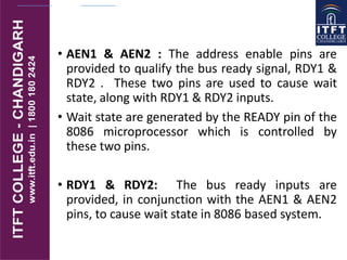 • AEN1 & AEN2 : The address enable pins are
provided to qualify the bus ready signal, RDY1 &
RDY2 . These two pins are used to cause wait
state, along with RDY1 & RDY2 inputs.
• Wait state are generated by the READY pin of the
8086 microprocessor which is controlled by
these two pins.
• RDY1 & RDY2: The bus ready inputs are
provided, in conjunction with the AEN1 & AEN2
pins, to cause wait state in 8086 based system.
 